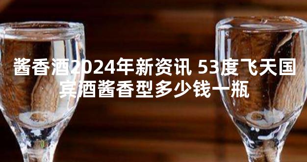 酱香酒2024年新资讯 53度飞天国宾酒酱香型多少钱一瓶